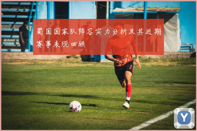 蜀国国家队阵容实力分析及其近期赛事表现回顾
