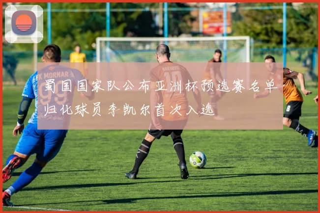 蜀国国家队公布亚洲杯预选赛名单归化球员李凯尔首次入选